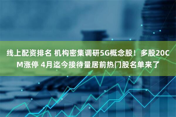 线上配资排名 机构密集调研5G概念股！多股20CM涨停 4月迄今接待量居前热门股名单来了