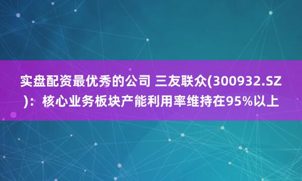 实盘配资最优秀的公司 三友联众(300932.SZ)：核心业务板块产能利用率维持在95%以上