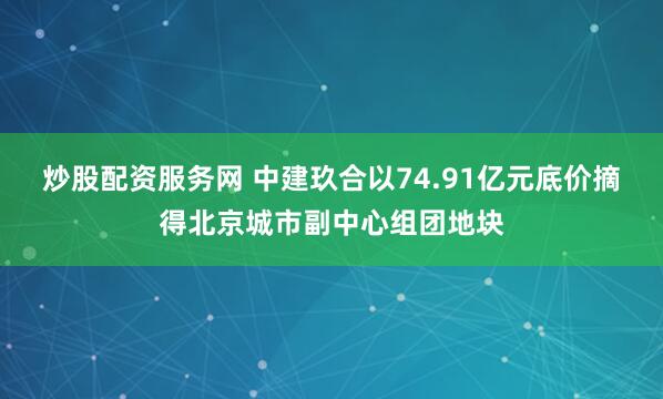 炒股配资服务网 中建玖合以74.91亿元底价摘得北京城市副中心组团地块