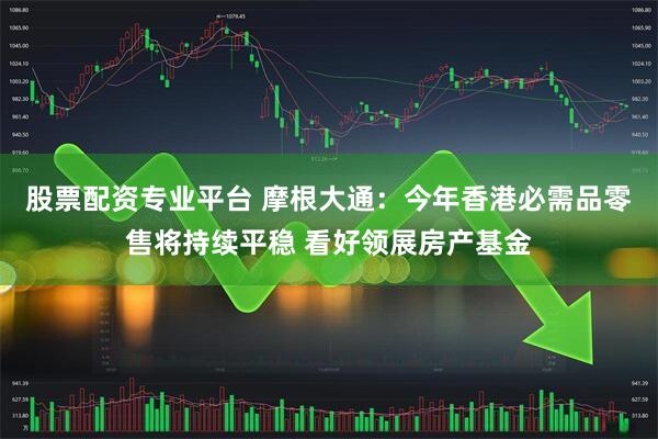 股票配资专业平台 摩根大通：今年香港必需品零售将持续平稳 看好领展房产基金