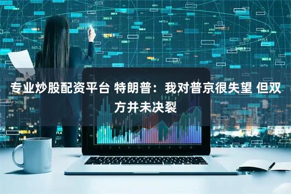 专业炒股配资平台 特朗普：我对普京很失望 但双方并未决裂