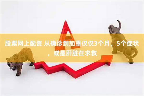 股票网上配资 从确诊到加重仅仅3个月，5个症状，或是肝脏在求救