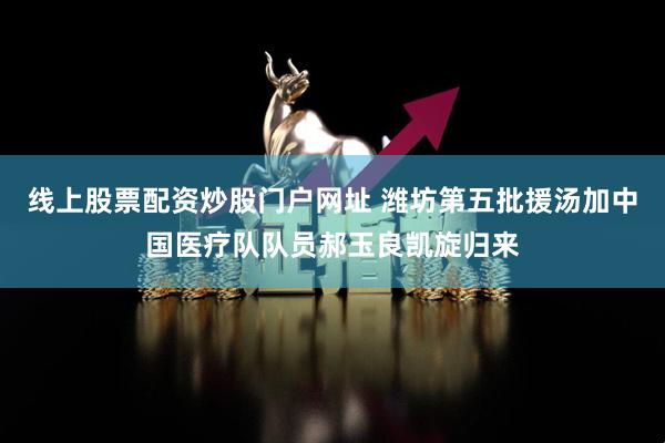 线上股票配资炒股门户网址 潍坊第五批援汤加中国医疗队队员郝玉良凯旋归来