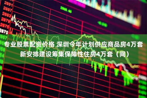 专业股票配资价格 深圳今年计划供应商品房4万套 新安排建设筹集保障性住房4万套（间）