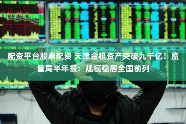 配资平台股票配资 天津金租资产突破九千亿！监管局半年报：规模稳居全国前列