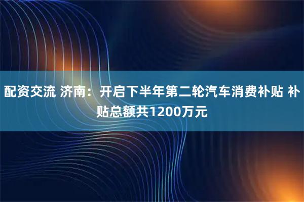 配资交流 济南：开启下半年第二轮汽车消费补贴 补贴总额共1200万元