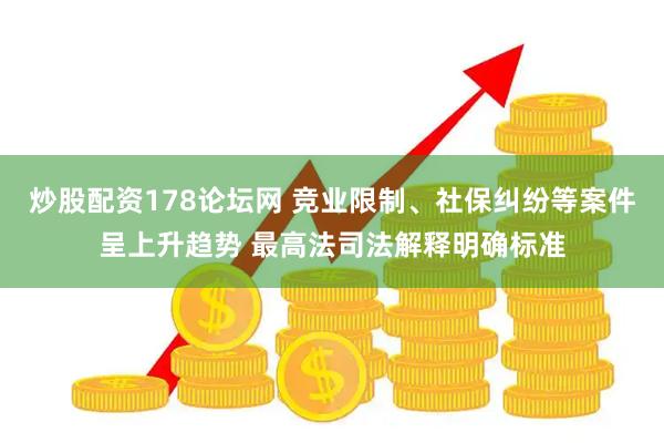 炒股配资178论坛网 竞业限制、社保纠纷等案件呈上升趋势 最高法司法解释明确标准