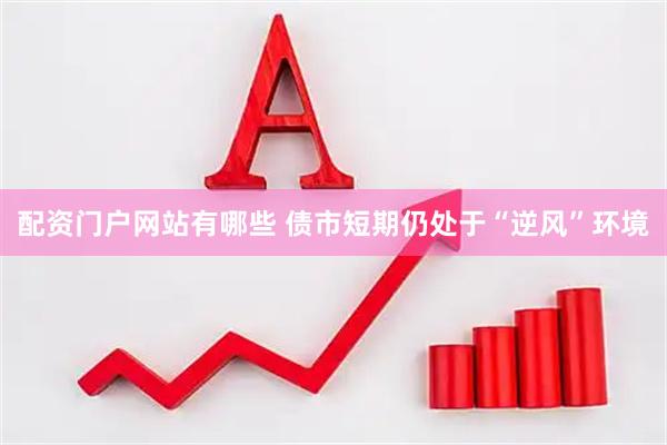 配资门户网站有哪些 债市短期仍处于“逆风”环境