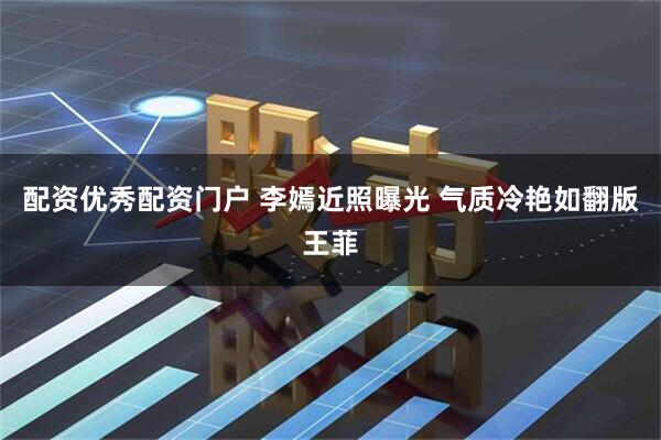 配资优秀配资门户 李嫣近照曝光 气质冷艳如翻版王菲
