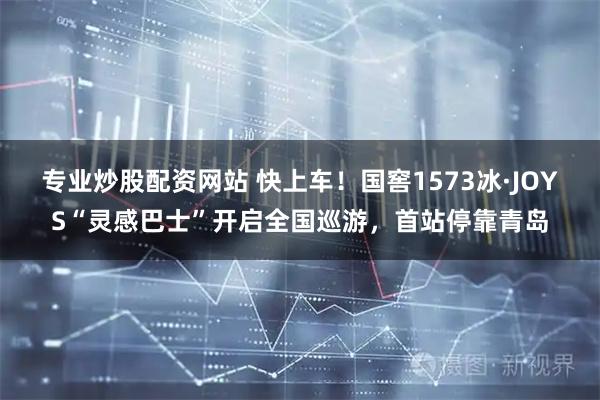 专业炒股配资网站 快上车！国窖1573冰·JOYS“灵感巴士”开启全国巡游，首站停靠青岛
