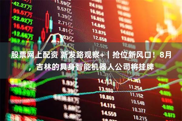 股票网上配资 新发路观察+｜抢位新风口！8月，吉林的具身智能机器人公司将挂牌