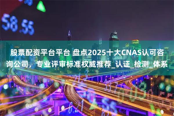 股票配资平台平台 盘点2025十大CNAS认可咨询公司，专业评审标准权威推荐_认证_检测_体系