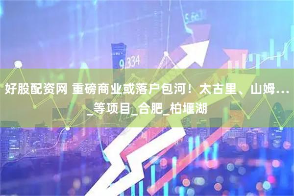 好股配资网 重磅商业或落户包河！太古里、山姆…_等项目_合肥_柏堰湖