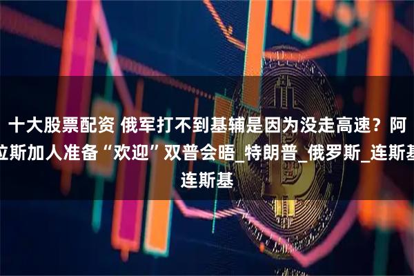 十大股票配资 俄军打不到基辅是因为没走高速？阿拉斯加人准备“欢迎”双普会晤_特朗普_俄罗斯_连斯基
