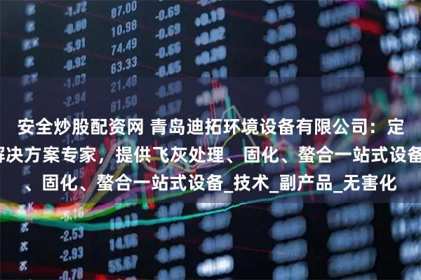 安全炒股配资网 青岛迪拓环境设备有限公司：定制化飞灰稳定化系统解决方案专家，提供飞灰处理、固化、螯合一站式设备_技术_副产品_无害化
