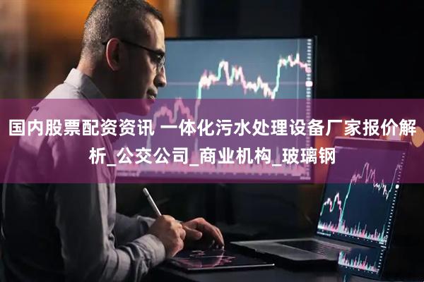 国内股票配资资讯 一体化污水处理设备厂家报价解析_公交公司_商业机构_玻璃钢