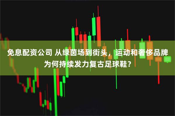 免息配资公司 从绿茵场到街头，运动和奢侈品牌为何持续发力复古足球鞋？