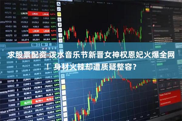 求股票配资 泼水音乐节新晋女神权恩妃火爆全网！身材火辣却遭质疑整容？