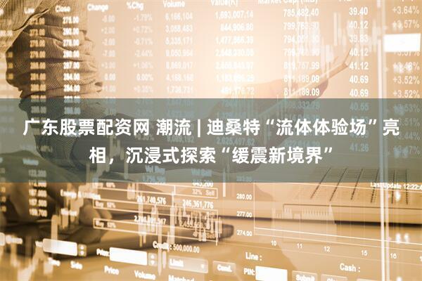广东股票配资网 潮流 | 迪桑特“流体体验场”亮相，沉浸式探索“缓震新境界”