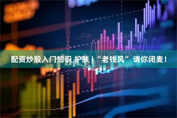 配资炒股入门知识 护肤 | “老钱风” 请你闭麦！