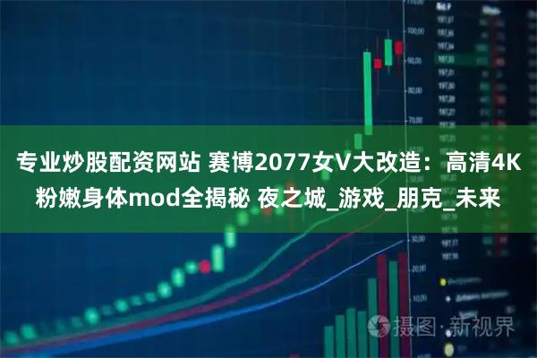 专业炒股配资网站 赛博2077女V大改造：高清4K粉嫩身体mod全揭秘 夜之城_游戏_朋克_未来