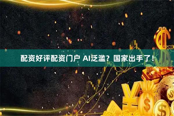 配资好评配资门户 AI泛滥？国家出手了！